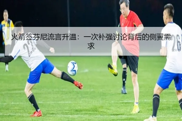 火箭签芬尼流言升温：一次补强讨论背后的侧翼需求